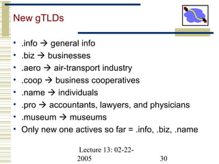 Lecture 13: 02-22-
2005 30
New gTLDs
• .info  general info
• .biz  businesses
• .aero  air-transport industry
• .coop  business cooperatives
• .name  individuals
• .pro  accountants, lawyers, and physicians
• .museum  museums
• Only new one actives so far = .info, .biz, .name
 