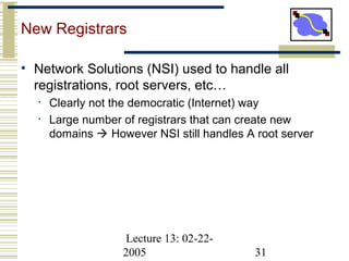 Lecture 13: 02-22-
2005 31
New Registrars
• Network Solutions (NSI) used to handle all
registrations, root servers, etc…
• Clearly not the democratic (Internet) way
• Large number of registrars that can create new
domains  However NSI still handles A root server
 