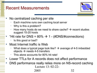 Lecture 13: 02-22-
2005 32
Recent Measurements
• No centralized caching per site
• Each machine runs own caching local server
• Why is this a problem?
• How many hosts do we need to share cache?  recent studies
suggest 10-20 hosts
• “Hit rate for DNS = 80%  1 - (#DNS/#connections)
• Is this good or bad?
• Most Internet traffic is Web
• What does a typical page look like?  average of 4-5 imbedded
objects  needs 4-5 transfers
• This alone accounts for 80% hit rate!
• Lower TTLs for A records does not affect performance
• DNS performance really relies more on NS-record caching
 