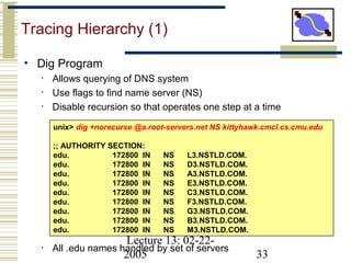 Lecture 13: 02-22-
2005 33
Tracing Hierarchy (1)
• Dig Program
• Allows querying of DNS system
• Use flags to find name server (NS)
• Disable recursion so that operates one step at a time
• All .edu names handled by set of servers
unix> dig +norecurse @a.root-servers.net NS kittyhawk.cmcl.cs.cmu.edu
;; AUTHORITY SECTION:
edu. 172800 IN NS L3.NSTLD.COM.
edu. 172800 IN NS D3.NSTLD.COM.
edu. 172800 IN NS A3.NSTLD.COM.
edu. 172800 IN NS E3.NSTLD.COM.
edu. 172800 IN NS C3.NSTLD.COM.
edu. 172800 IN NS F3.NSTLD.COM.
edu. 172800 IN NS G3.NSTLD.COM.
edu. 172800 IN NS B3.NSTLD.COM.
edu. 172800 IN NS M3.NSTLD.COM.
 