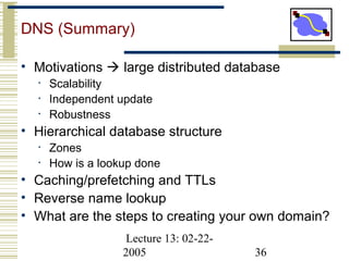 Lecture 13: 02-22-
2005 36
DNS (Summary)
• Motivations  large distributed database
• Scalability
• Independent update
• Robustness
• Hierarchical database structure
• Zones
• How is a lookup done
• Caching/prefetching and TTLs
• Reverse name lookup
• What are the steps to creating your own domain?
 