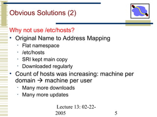 Lecture 13: 02-22-
2005 5
Obvious Solutions (2)
Why not use /etc/hosts?
• Original Name to Address Mapping
• Flat namespace
• /etc/hosts
• SRI kept main copy
• Downloaded regularly
• Count of hosts was increasing: machine per
domain  machine per user
• Many more downloads
• Many more updates
 