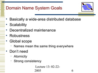 Lecture 13: 02-22-
2005 6
Domain Name System Goals
• Basically a wide-area distributed database
• Scalability
• Decentralized maintenance
• Robustness
• Global scope
• Names mean the same thing everywhere
• Don’t need
• Atomicity
• Strong consistency
 