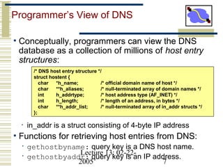 Lecture 13: 02-22-
2005 7
Programmer’s View of DNS
• Conceptually, programmers can view the DNS
database as a collection of millions of host entry
structures:
• in_addr is a struct consisting of 4-byte IP address
• Functions for retrieving host entries from DNS:
• gethostbyname: query key is a DNS host name.
• gethostbyaddr: query key is an IP address.
/* DNS host entry structure */
struct hostent {
char *h_name; /* official domain name of host */
char **h_aliases; /* null-terminated array of domain names */
int h_addrtype; /* host address type (AF_INET) */
int h_length; /* length of an address, in bytes */
char **h_addr_list; /* null-terminated array of in_addr structs */
};
 