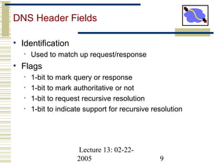 Lecture 13: 02-22-
2005 9
DNS Header Fields
• Identification
• Used to match up request/response
• Flags
• 1-bit to mark query or response
• 1-bit to mark authoritative or not
• 1-bit to request recursive resolution
• 1-bit to indicate support for recursive resolution
 
