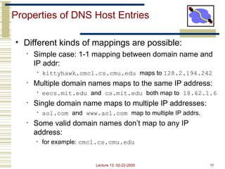 Lecture 13: 02-22-2005 11
Properties of DNS Host Entries
• Different kinds of mappings are possible:
• Simple case: 1-1 mapping between domain name and
IP addr:
• kittyhawk.cmcl.cs.cmu.edu maps to 128.2.194.242
• Multiple domain names maps to the same IP address:
• eecs.mit.edu and cs.mit.edu both map to 18.62.1.6
• Single domain name maps to multiple IP addresses:
• aol.com and www.aol.com map to multiple IP addrs.
• Some valid domain names don’t map to any IP
address:
• for example: cmcl.cs.cmu.edu
 