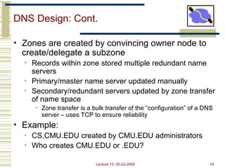 Lecture 13: 02-22-2005 14
DNS Design: Cont.
• Zones are created by convincing owner node to
create/delegate a subzone
• Records within zone stored multiple redundant name
servers
• Primary/master name server updated manually
• Secondary/redundant servers updated by zone transfer
of name space
• Zone transfer is a bulk transfer of the “configuration” of a DNS
server – uses TCP to ensure reliability
• Example:
• CS.CMU.EDU created by CMU.EDU administrators
• Who creates CMU.EDU or .EDU?
 
