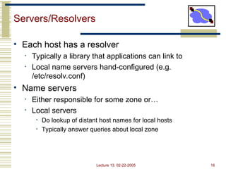 Lecture 13: 02-22-2005 16
Servers/Resolvers
• Each host has a resolver
• Typically a library that applications can link to
• Local name servers hand-configured (e.g.
/etc/resolv.conf)
• Name servers
• Either responsible for some zone or…
• Local servers
• Do lookup of distant host names for local hosts
• Typically answer queries about local zone
 