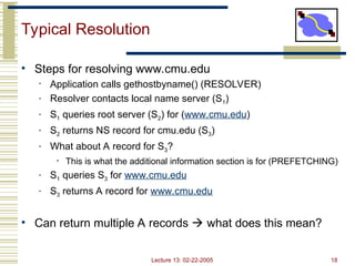 Lecture 13: 02-22-2005 18
Typical Resolution
• Steps for resolving www.cmu.edu
• Application calls gethostbyname() (RESOLVER)
• Resolver contacts local name server (S1)
• S1 queries root server (S2) for (www.cmu.edu)
• S2 returns NS record for cmu.edu (S3)
• What about A record for S3?
• This is what the additional information section is for (PREFETCHING)
• S1 queries S3 for www.cmu.edu
• S3 returns A record for www.cmu.edu
• Can return multiple A records  what does this mean?
 