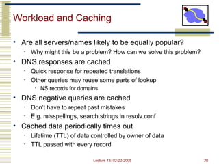 Lecture 13: 02-22-2005 20
Workload and Caching
• Are all servers/names likely to be equally popular?
• Why might this be a problem? How can we solve this problem?
• DNS responses are cached
• Quick response for repeated translations
• Other queries may reuse some parts of lookup
• NS records for domains
• DNS negative queries are cached
• Don’t have to repeat past mistakes
• E.g. misspellings, search strings in resolv.conf
• Cached data periodically times out
• Lifetime (TTL) of data controlled by owner of data
• TTL passed with every record
 