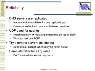 Lecture 13: 02-22-2005 23
Reliability
• DNS servers are replicated
• Name service available if ≥ one replica is up
• Queries can be load balanced between replicas
• UDP used for queries
• Need reliability  must implement this on top of UDP!
• Why not just use TCP?
• Try alternate servers on timeout
• Exponential backoff when retrying same server
• Same identifier for all queries
• Don’t care which server responds
 