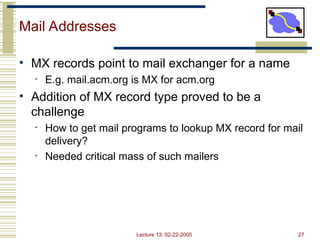 Lecture 13: 02-22-2005 27
Mail Addresses
• MX records point to mail exchanger for a name
• E.g. mail.acm.org is MX for acm.org
• Addition of MX record type proved to be a
challenge
• How to get mail programs to lookup MX record for mail
delivery?
• Needed critical mass of such mailers
 