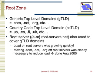 Lecture 13: 02-22-2005 29
Root Zone
• Generic Top Level Domains (gTLD)
= .com, .net, .org, etc…
• Country Code Top Level Domain (ccTLD)
= .us, .ca, .fi, .uk, etc…
• Root server ({a-m}.root-servers.net) also used to
cover gTLD domains
• Load on root servers was growing quickly!
• Moving .com, .net, .org off root servers was clearly
necessary to reduce load  done Aug 2000
 
