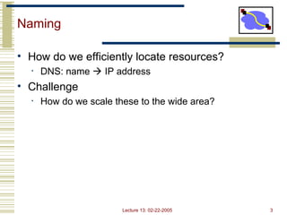 Lecture 13: 02-22-2005 3
Naming
• How do we efficiently locate resources?
• DNS: name  IP address
• Challenge
• How do we scale these to the wide area?
 