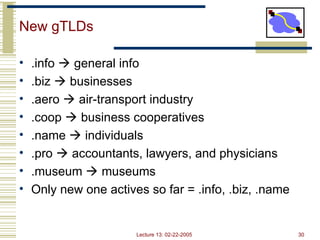 Lecture 13: 02-22-2005 30
New gTLDs
• .info  general info
• .biz  businesses
• .aero  air-transport industry
• .coop  business cooperatives
• .name  individuals
• .pro  accountants, lawyers, and physicians
• .museum  museums
• Only new one actives so far = .info, .biz, .name
 