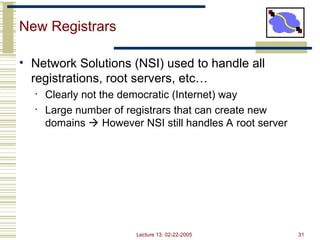 Lecture 13: 02-22-2005 31
New Registrars
• Network Solutions (NSI) used to handle all
registrations, root servers, etc…
• Clearly not the democratic (Internet) way
• Large number of registrars that can create new
domains  However NSI still handles A root server
 