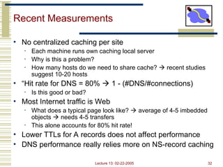 Lecture 13: 02-22-2005 32
Recent Measurements
• No centralized caching per site
• Each machine runs own caching local server
• Why is this a problem?
• How many hosts do we need to share cache?  recent studies
suggest 10-20 hosts
• “Hit rate for DNS = 80%  1 - (#DNS/#connections)
• Is this good or bad?
• Most Internet traffic is Web
• What does a typical page look like?  average of 4-5 imbedded
objects  needs 4-5 transfers
• This alone accounts for 80% hit rate!
• Lower TTLs for A records does not affect performance
• DNS performance really relies more on NS-record caching
 