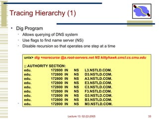 Lecture 13: 02-22-2005 33
Tracing Hierarchy (1)
• Dig Program
• Allows querying of DNS system
• Use flags to find name server (NS)
• Disable recursion so that operates one step at a time
• All .edu names handled by set of servers
unix> dig +norecurse @a.root-servers.net NS kittyhawk.cmcl.cs.cmu.edu
;; AUTHORITY SECTION:
edu. 172800 IN NS L3.NSTLD.COM.
edu. 172800 IN NS D3.NSTLD.COM.
edu. 172800 IN NS A3.NSTLD.COM.
edu. 172800 IN NS E3.NSTLD.COM.
edu. 172800 IN NS C3.NSTLD.COM.
edu. 172800 IN NS F3.NSTLD.COM.
edu. 172800 IN NS G3.NSTLD.COM.
edu. 172800 IN NS B3.NSTLD.COM.
edu. 172800 IN NS M3.NSTLD.COM.
 
