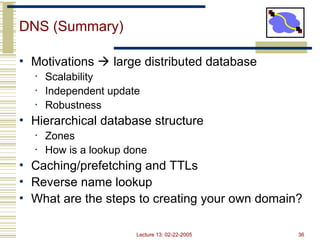 Lecture 13: 02-22-2005 36
DNS (Summary)
• Motivations  large distributed database
• Scalability
• Independent update
• Robustness
• Hierarchical database structure
• Zones
• How is a lookup done
• Caching/prefetching and TTLs
• Reverse name lookup
• What are the steps to creating your own domain?
 