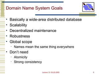 Lecture 13: 02-22-2005 6
Domain Name System Goals
• Basically a wide-area distributed database
• Scalability
• Decentralized maintenance
• Robustness
• Global scope
• Names mean the same thing everywhere
• Don’t need
• Atomicity
• Strong consistency
 