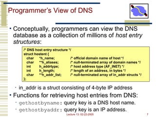 Lecture 13: 02-22-2005 7
Programmer’s View of DNS
• Conceptually, programmers can view the DNS
database as a collection of millions of host entry
structures:
• in_addr is a struct consisting of 4-byte IP address
• Functions for retrieving host entries from DNS:
• gethostbyname: query key is a DNS host name.
• gethostbyaddr: query key is an IP address.
/* DNS host entry structure */
struct hostent {
char *h_name; /* official domain name of host */
char **h_aliases; /* null-terminated array of domain names */
int h_addrtype; /* host address type (AF_INET) */
int h_length; /* length of an address, in bytes */
char **h_addr_list; /* null-terminated array of in_addr structs */
};
 