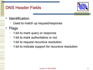 Lecture 13: 02-22-2005 9
DNS Header Fields
• Identification
• Used to match up request/response
• Flags
• 1-bit to mark query or response
• 1-bit to mark authoritative or not
• 1-bit to request recursive resolution
• 1-bit to indicate support for recursive resolution
 
