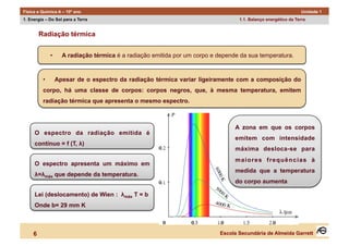 Física e Química A – 10º ano                                                                                      Unidade 1
1. Energia – Do Sol para a Terra                                                    1.1. Balanço energético da Terra


         Radiação térmica


               •      A radiação térmica é a radiação emitida por um corpo e depende da sua temperatura.



          •         Apesar de o espectro da radiação térmica variar ligeiramente com a composição do
          corpo, há uma classe de corpos: corpos negros, que, à mesma temperatura, emitem
          radiação térmica que apresenta o mesmo espectro.



                                                                                   A zona em que os corpos
     O espectro da radiação emitida é
                                                                                   emitem com intensidade
     contínuo = f (T, λ)
                                                                                   máxima desloca-se para
                                                                                   maiores frequências à
     O espectro apresenta um máximo em
                                                                                   medida que a temperatura
     λ=λmáx que depende da temperatura.
                                                                                   do corpo aumenta

     Lei (deslocamento) de Wien : λmáx T = b
     Onde b= 29 mm K



     6                                                                       Escola Secundária de Almeida Garrett
 