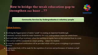  Salient features :
 Involving the biggest power of nation “youth” in creating an important breakthrough.
 Community services should be made mandatory for every undergraduate course for certain hours.
 Each individual will go in primary school for teaching on regular basis as their practical hour in a year.
 This service will be considered as a major grading subject for students.
 A centrally recognized certification will be provided which will be given a weightage in government
services.
 A independent body will be made for the regulation of services and performance of students on half
yearly basis.
Community Services by Undergraduates & voluntary people
 