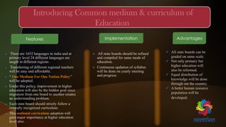  All state boards should be refined
and compiled for same mode of
education.
 Continuous updation of syllabus
will be done on yearly meeting
and progress.
 There are 1652 languages in india and at
primary level 24 different languages are
taught in different regions .
 Transferring of different regional teachers
will be easy and affordable.
 “ One Medium For One Nation Policy’’
will be adopted.
 Under this policy, improvement in higher
education will also be the hidden goal since
migration from one board to another creates
an understanding problem.
 Each state board should strictly follow a
centrally recognized curriculum.
 This national curriculum adoption will
gain major importance at higher education
level also.
Features Implementation Advantages
 All state boards can be
graded on same scale.
 Not only primary but
higher education will
also be reformed.
 Equal distribution of
knowledge will be done
through out the country.
 A better human resource
population will be
developed.
 