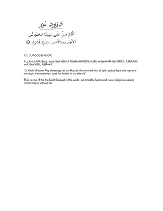 13. DUROOD-E-NOOR

ALLAHUMMA SALLI ALA SAYYIDINA MUHAMMADIN NURIL ANWAARI WA SIRRIL ASRAARI
WA SAYYIDIL ABRAAR.

“O Allah! Shower Thy blessings on our Hazrat Muhammad who is light, actual light and mystery
amongst the mysteries, and the leader of excellents”.

This is one of the the best Salawat in this world, and mostly Saints and pious religious leaders
recite it daily without fail.
 