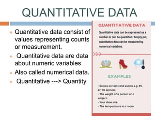 QUANTITATIVE DATA
 Quantitative data consist of
values representing counts
or measurement.
 Quantitative data are data
about numeric variables.
 Also called numerical data.
 Quantitative ---> Quantity
 