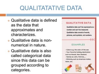 QUALITATATIVE DATA
 Qualitative data is defined
as the data that
approximates and
characterizes.
 Qualitative data is non-
numerical in nature.
 Qualitative data is also
called categorical data
since this data can be
grouped according to
categories.
 