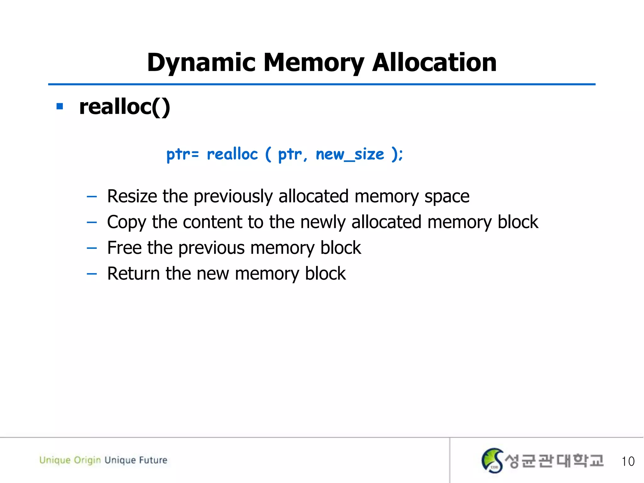 Dynamic Memory Allocation
 realloc()
– Resize the previously allocated memory space
– Copy the content to the newly allocated memory block
– Free the previous memory block
– Return the new memory block
10
ptr= realloc ( ptr, new_size );
 