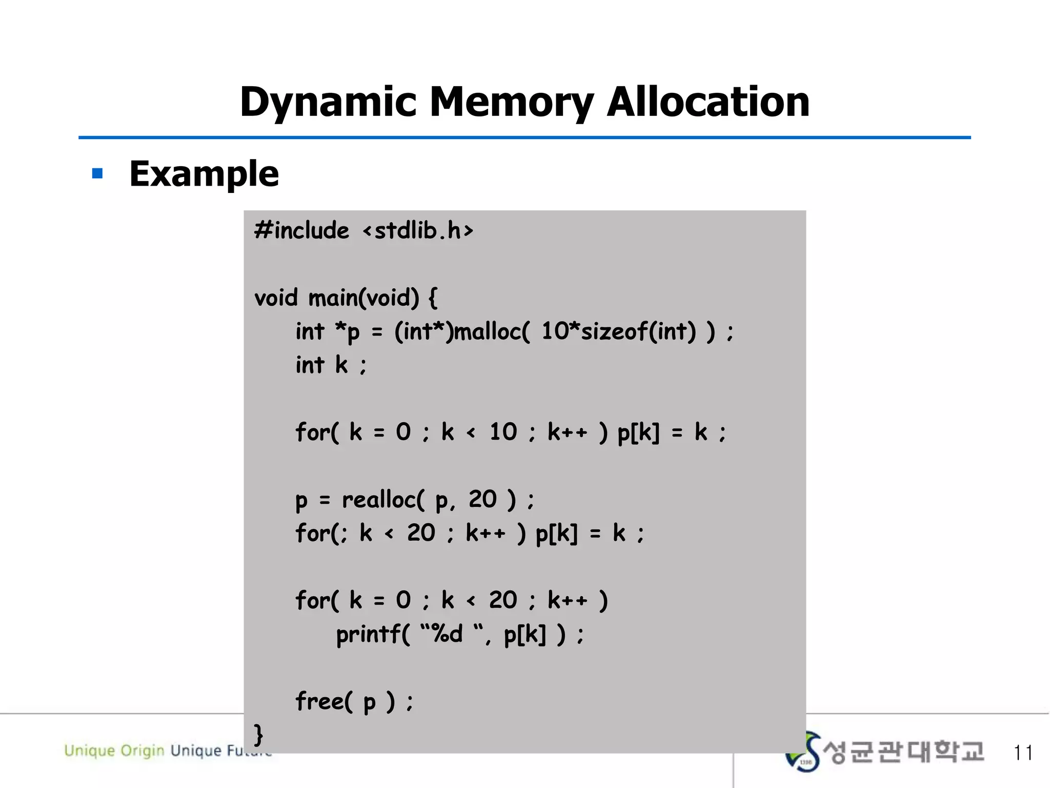 11
Dynamic Memory Allocation
 Example
#include <stdlib.h>
void main(void) {
int *p = (int*)malloc( 10*sizeof(int) ) ;
int k ;
for( k = 0 ; k < 10 ; k++ ) p[k] = k ;
p = realloc( p, 20 ) ;
for(; k < 20 ; k++ ) p[k] = k ;
for( k = 0 ; k < 20 ; k++ )
printf( “%d “, p[k] ) ;
free( p ) ;
}
 