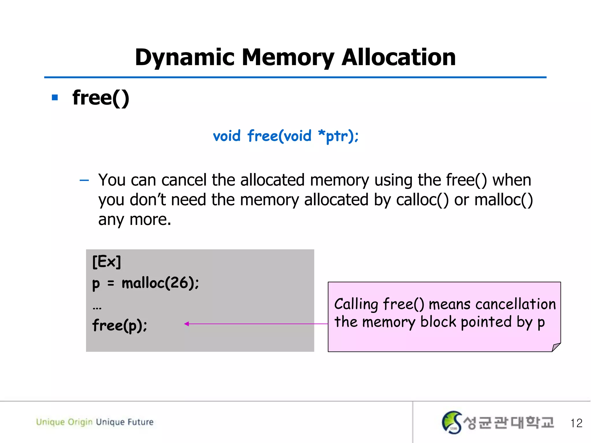 12
Dynamic Memory Allocation
 free()
– You can cancel the allocated memory using the free() when
you don’t need the memory allocated by calloc() or malloc()
any more.
[Ex]
p = malloc(26);
…
free(p);
Calling free() means cancellation
the memory block pointed by p
void free(void *ptr);
 