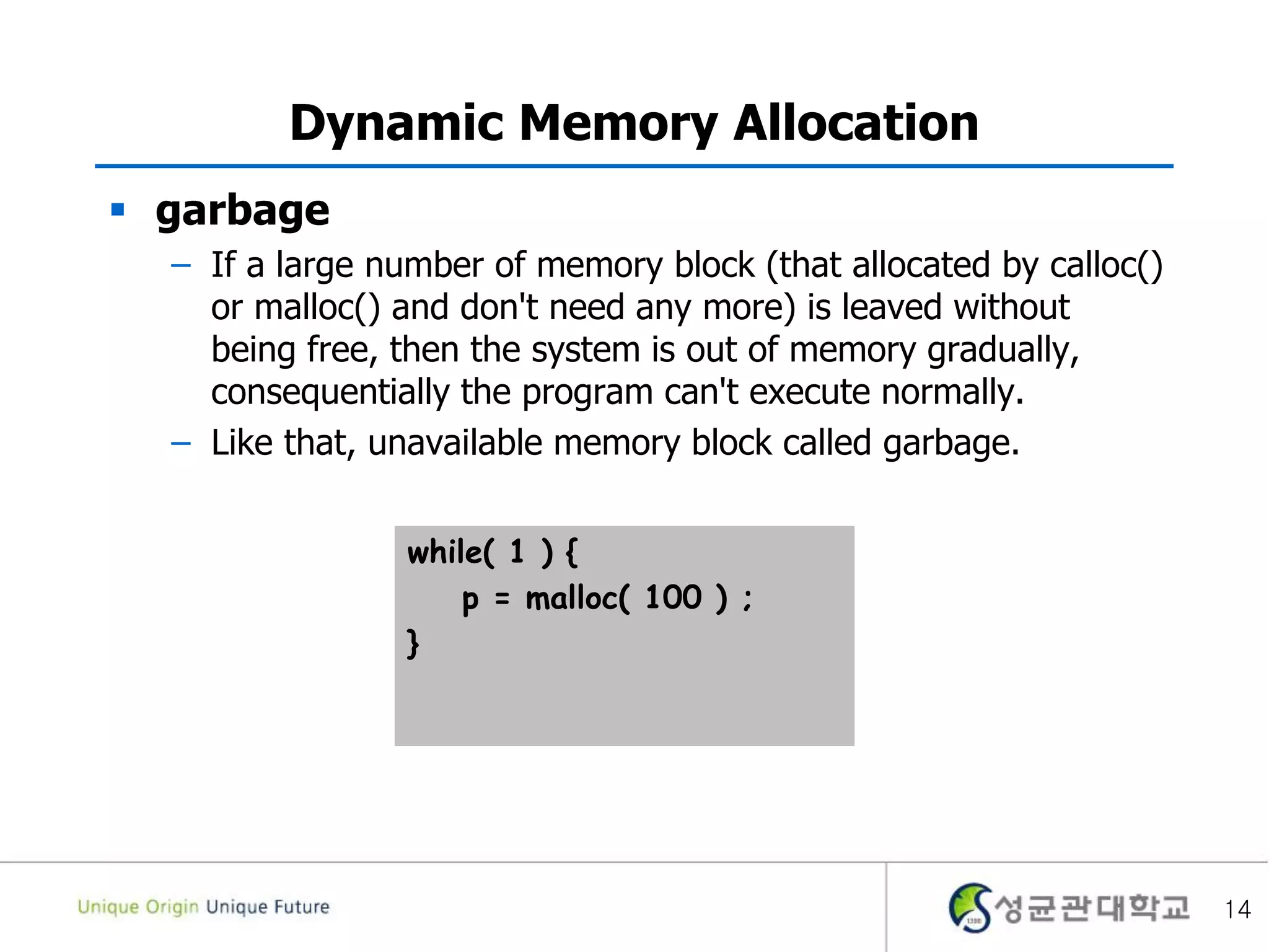 14
Dynamic Memory Allocation
 garbage
– If a large number of memory block (that allocated by calloc()
or malloc() and don't need any more) is leaved without
being free, then the system is out of memory gradually,
consequentially the program can't execute normally.
– Like that, unavailable memory block called garbage.
while( 1 ) {
p = malloc( 100 ) ;
}
 