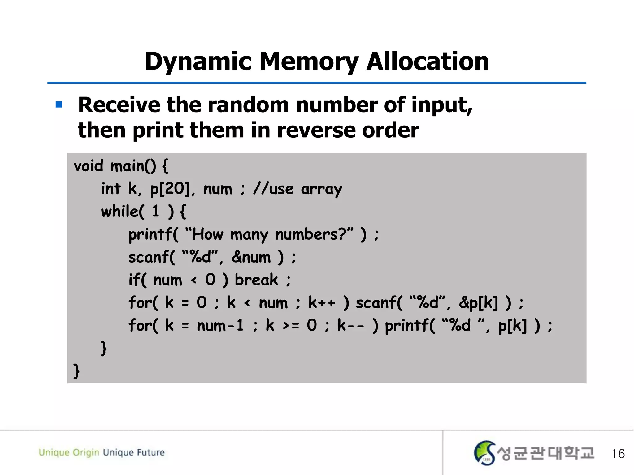 16
Dynamic Memory Allocation
 Receive the random number of input,
then print them in reverse order
void main() {
int k, p[20], num ; //use array
while( 1 ) {
printf( “How many numbers?” ) ;
scanf( “%d”, &num ) ;
if( num < 0 ) break ;
for( k = 0 ; k < num ; k++ ) scanf( “%d”, &p[k] ) ;
for( k = num-1 ; k >= 0 ; k-- ) printf( “%d ”, p[k] ) ;
}
}
 