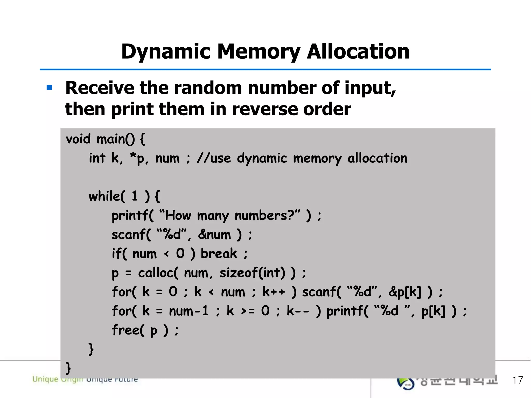 17
Dynamic Memory Allocation
 Receive the random number of input,
then print them in reverse order
void main() {
int k, *p, num ; //use dynamic memory allocation
while( 1 ) {
printf( “How many numbers?” ) ;
scanf( “%d”, &num ) ;
if( num < 0 ) break ;
p = calloc( num, sizeof(int) ) ;
for( k = 0 ; k < num ; k++ ) scanf( “%d”, &p[k] ) ;
for( k = num-1 ; k >= 0 ; k-- ) printf( “%d ”, p[k] ) ;
free( p ) ;
}
}
 