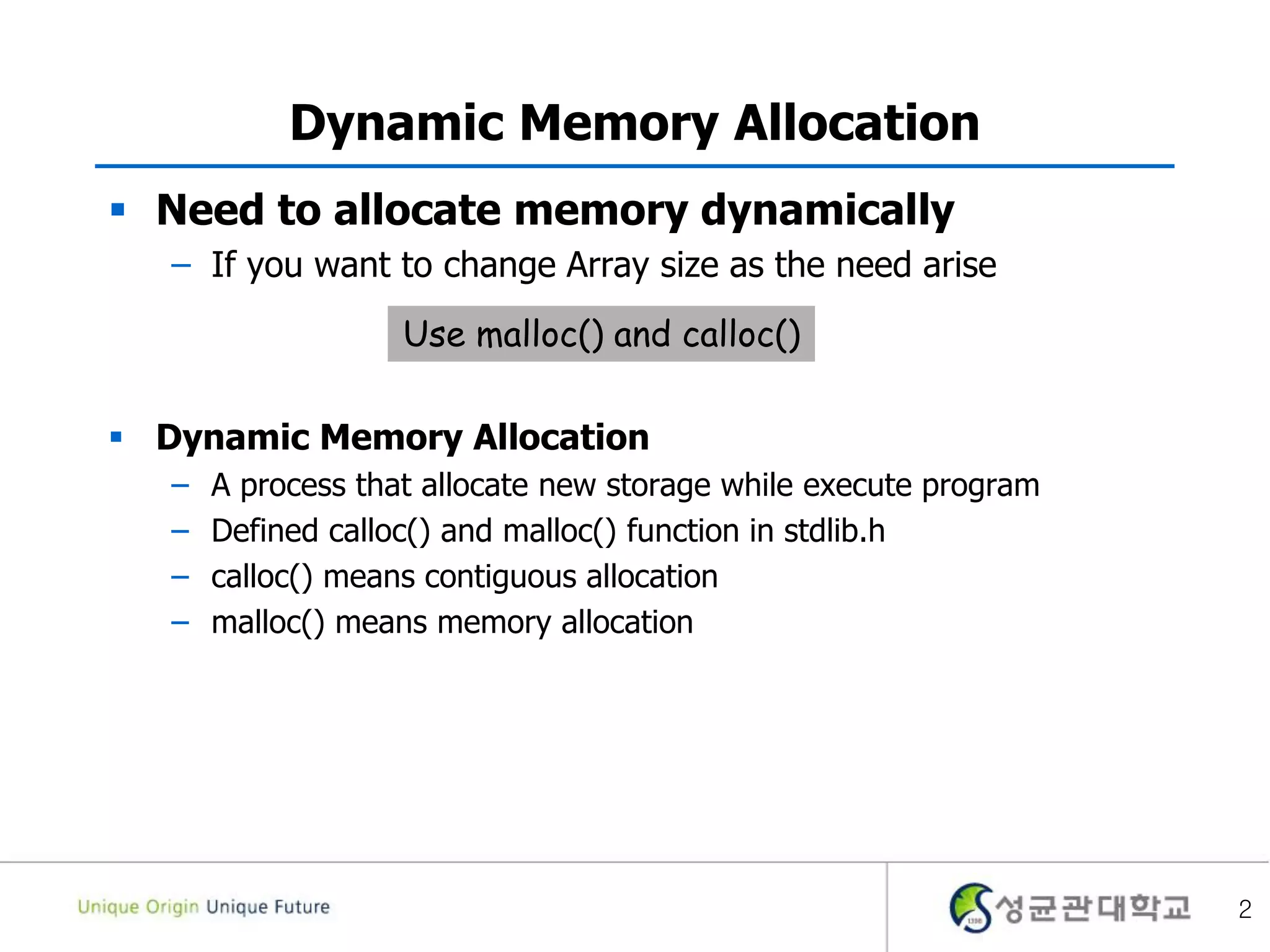 2
Dynamic Memory Allocation
 Need to allocate memory dynamically
– If you want to change Array size as the need arise
 Dynamic Memory Allocation
– A process that allocate new storage while execute program
– Defined calloc() and malloc() function in stdlib.h
– calloc() means contiguous allocation
– malloc() means memory allocation
Use malloc() and calloc()
 