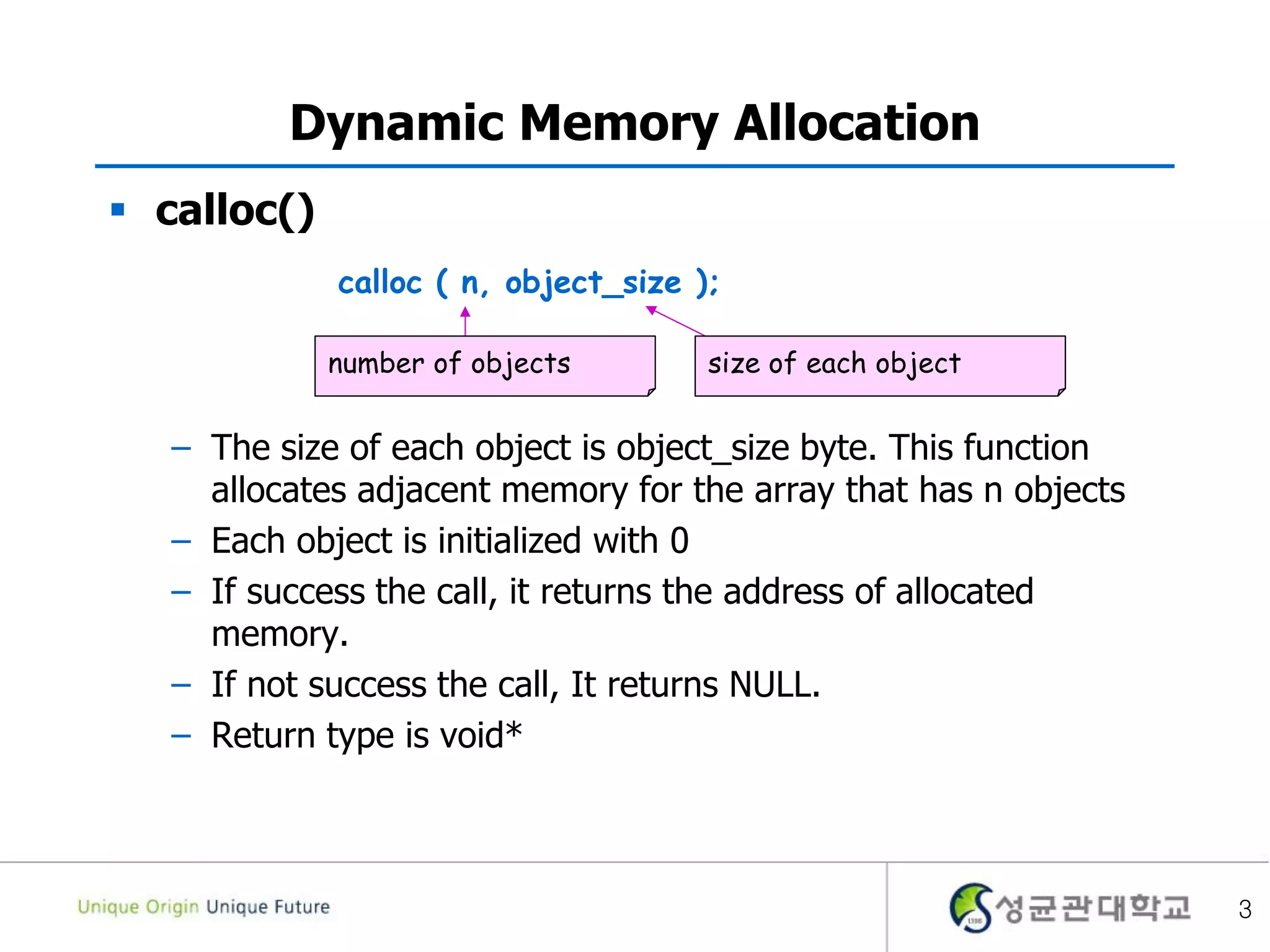 3
Dynamic Memory Allocation
 calloc()
– The size of each object is object_size byte. This function
allocates adjacent memory for the array that has n objects
– Each object is initialized with 0
– If success the call, it returns the address of allocated
memory.
– If not success the call, It returns NULL.
– Return type is void*
calloc ( n, object_size );
size of each objectnumber of objects
 