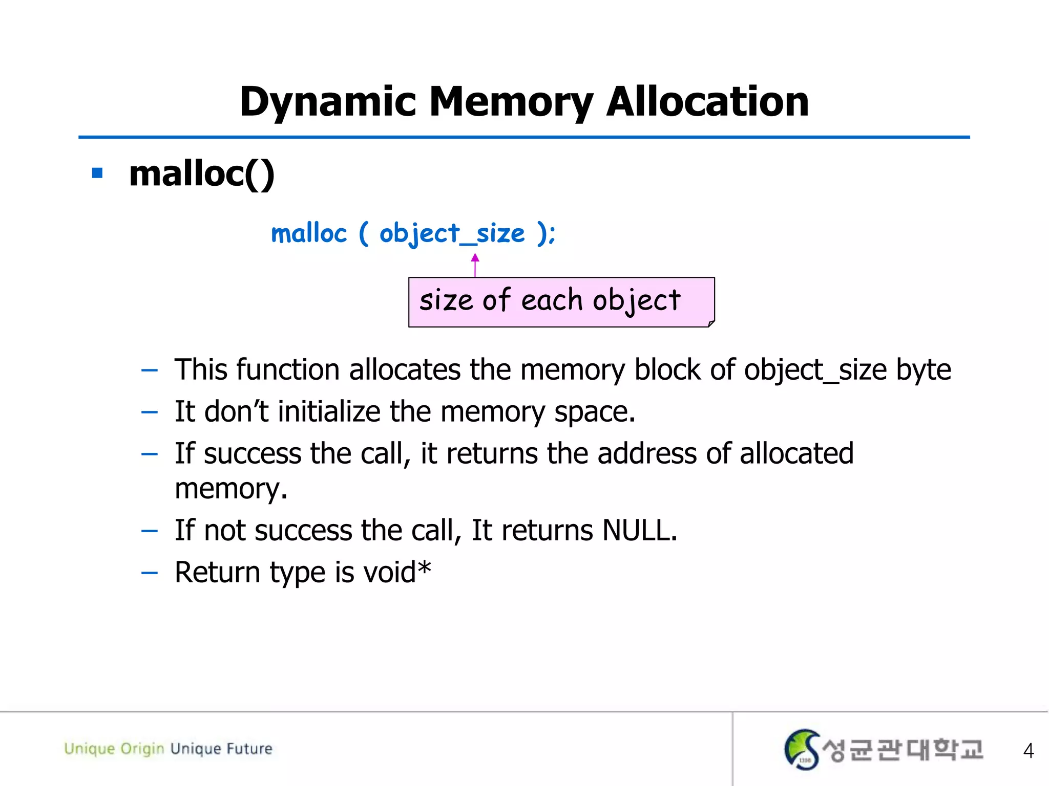 4
Dynamic Memory Allocation
 malloc()
– This function allocates the memory block of object_size byte
– It don’t initialize the memory space.
– If success the call, it returns the address of allocated
memory.
– If not success the call, It returns NULL.
– Return type is void*
malloc ( object_size );
size of each object
 