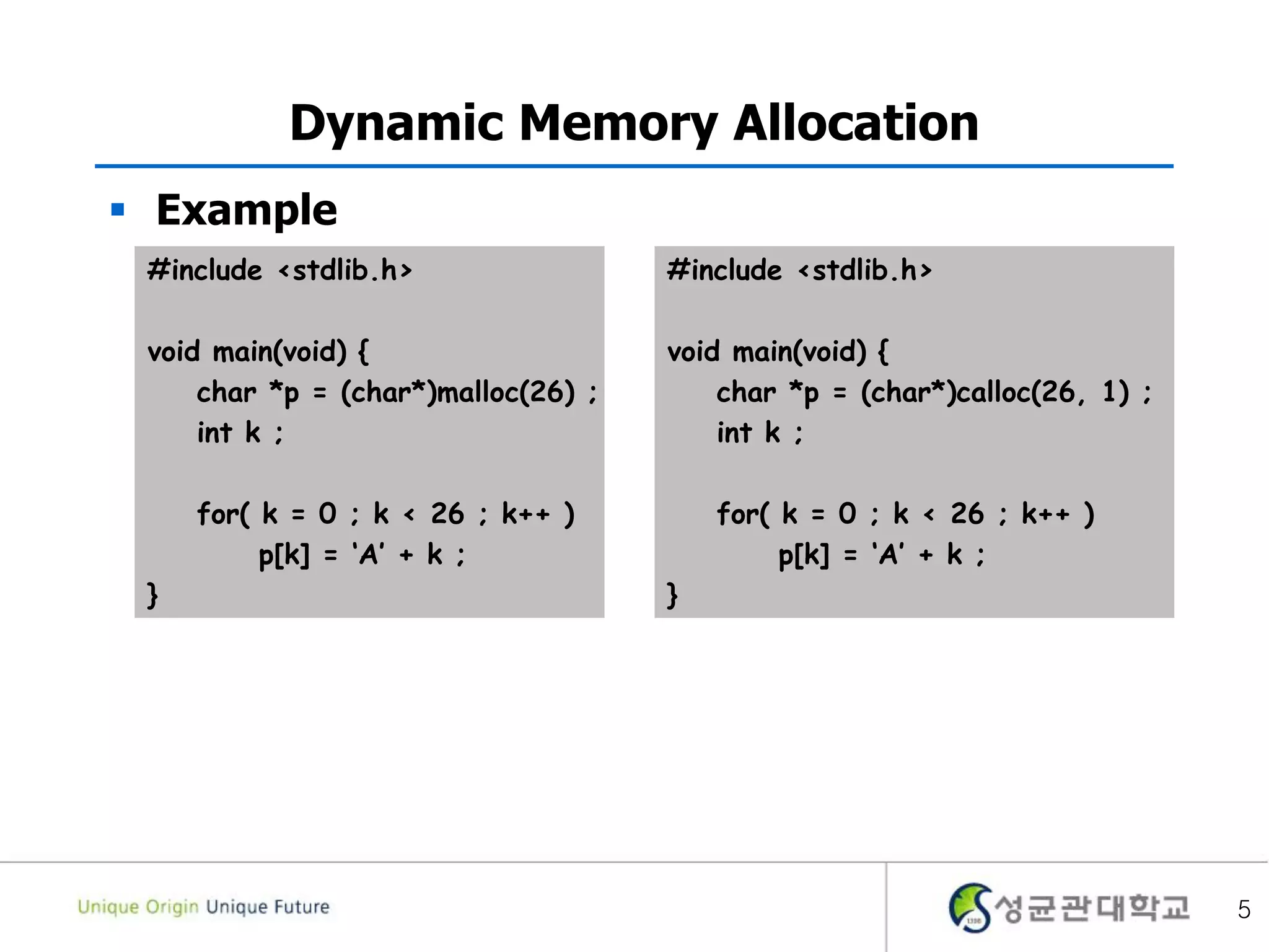 5
Dynamic Memory Allocation
 Example
#include <stdlib.h>
void main(void) {
char *p = (char*)malloc(26) ;
int k ;
for( k = 0 ; k < 26 ; k++ )
p[k] = ‘A’ + k ;
}
#include <stdlib.h>
void main(void) {
char *p = (char*)calloc(26, 1) ;
int k ;
for( k = 0 ; k < 26 ; k++ )
p[k] = ‘A’ + k ;
}
 