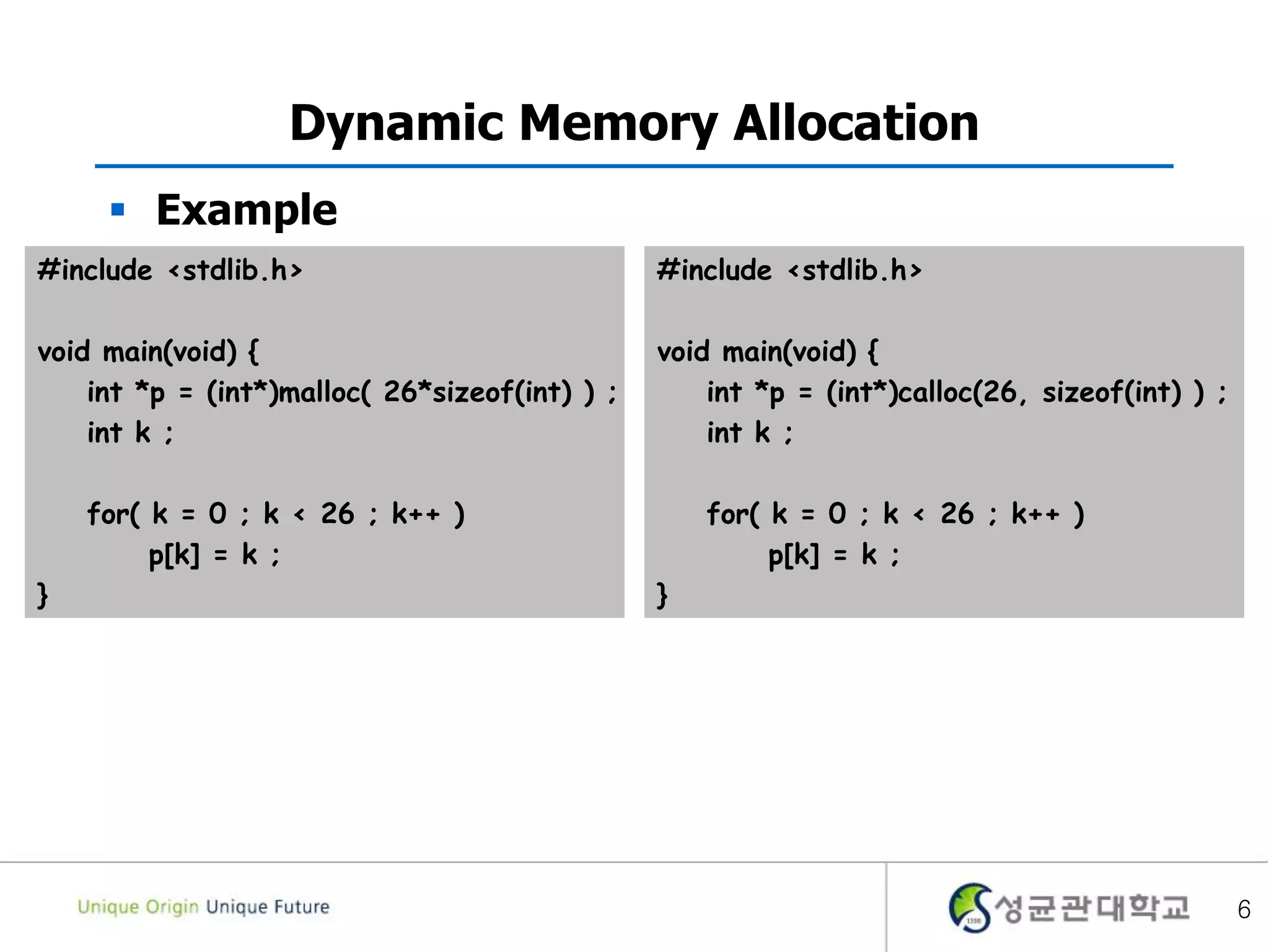 6
Dynamic Memory Allocation
 Example
#include <stdlib.h>
void main(void) {
int *p = (int*)malloc( 26*sizeof(int) ) ;
int k ;
for( k = 0 ; k < 26 ; k++ )
p[k] = k ;
}
#include <stdlib.h>
void main(void) {
int *p = (int*)calloc(26, sizeof(int) ) ;
int k ;
for( k = 0 ; k < 26 ; k++ )
p[k] = k ;
}
 