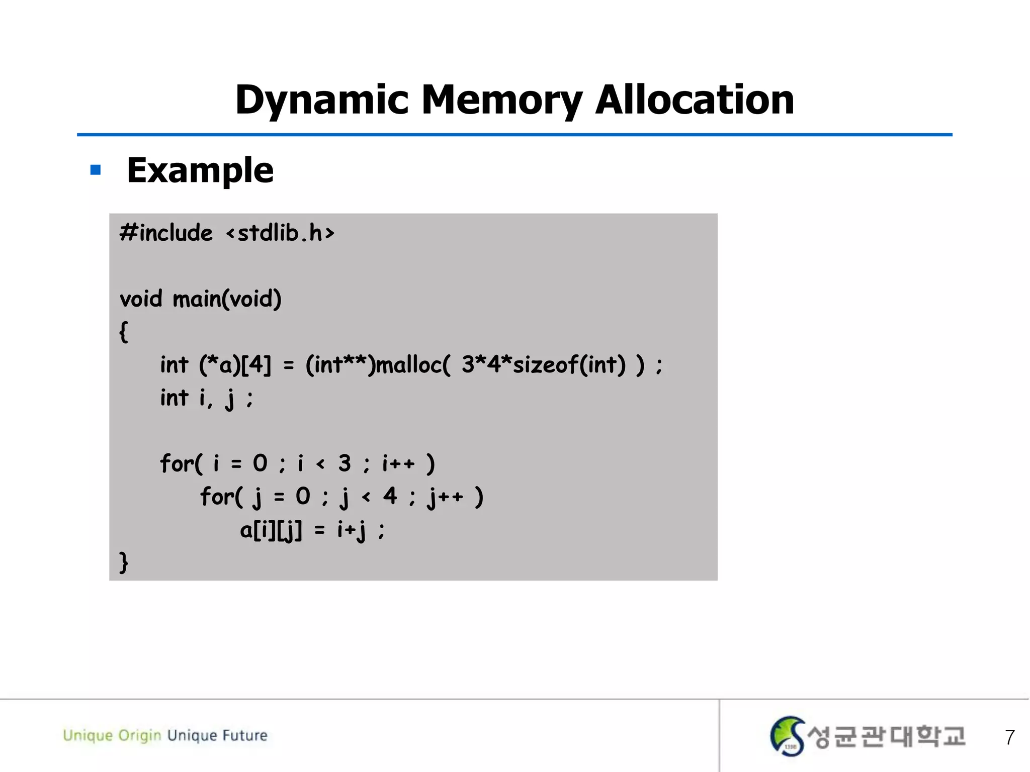 7
Dynamic Memory Allocation
 Example
#include <stdlib.h>
void main(void)
{
int (*a)[4] = (int**)malloc( 3*4*sizeof(int) ) ;
int i, j ;
for( i = 0 ; i < 3 ; i++ )
for( j = 0 ; j < 4 ; j++ )
a[i][j] = i+j ;
}
 