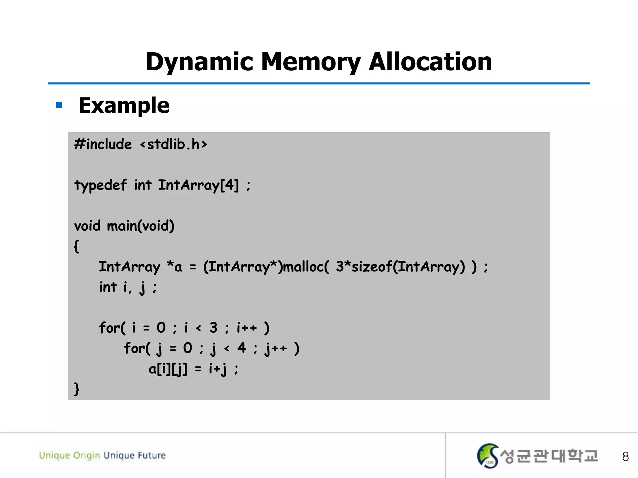 8
Dynamic Memory Allocation
 Example
#include <stdlib.h>
typedef int IntArray[4] ;
void main(void)
{
IntArray *a = (IntArray*)malloc( 3*sizeof(IntArray) ) ;
int i, j ;
for( i = 0 ; i < 3 ; i++ )
for( j = 0 ; j < 4 ; j++ )
a[i][j] = i+j ;
}
 