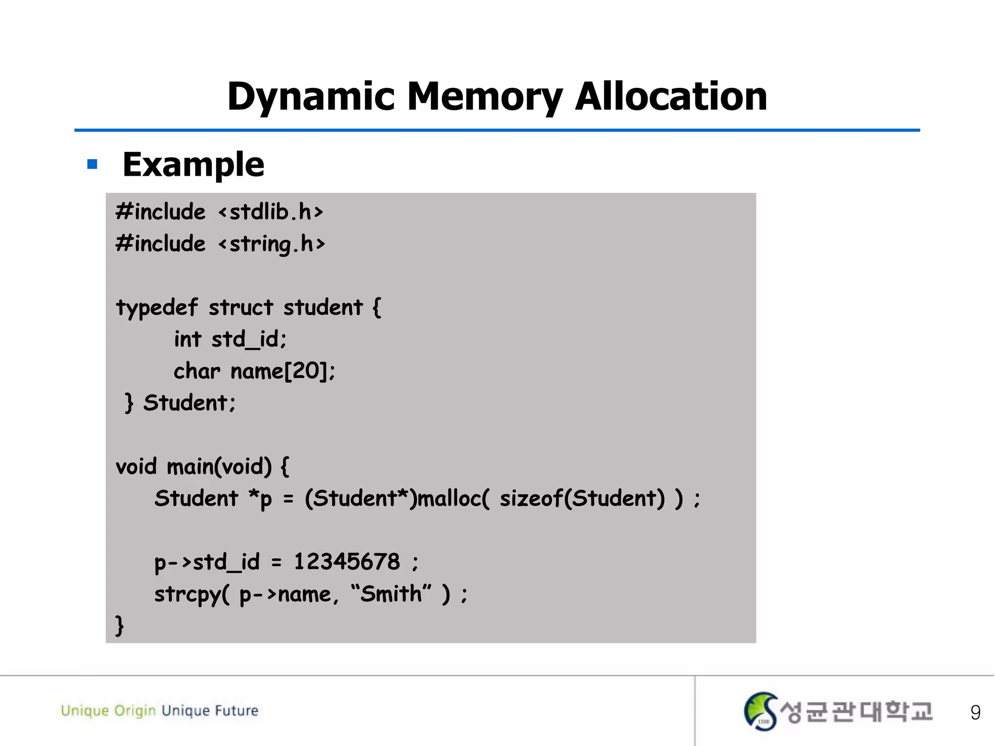 9
Dynamic Memory Allocation
 Example
#include <stdlib.h>
#include <string.h>
typedef struct student {
int std_id;
char name[20];
} Student;
void main(void) {
Student *p = (Student*)malloc( sizeof(Student) ) ;
p->std_id = 12345678 ;
strcpy( p->name, “Smith” ) ;
}
 