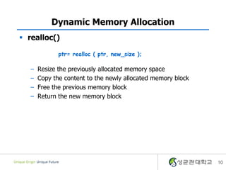 Dynamic Memory Allocation
 realloc()
– Resize the previously allocated memory space
– Copy the content to the newly allocated memory block
– Free the previous memory block
– Return the new memory block
10
ptr= realloc ( ptr, new_size );
 