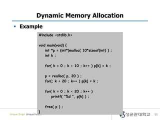 11
Dynamic Memory Allocation
 Example
#include <stdlib.h>
void main(void) {
int *p = (int*)malloc( 10*sizeof(int) ) ;
int k ;
for( k = 0 ; k < 10 ; k++ ) p[k] = k ;
p = realloc( p, 20 ) ;
for(; k < 20 ; k++ ) p[k] = k ;
for( k = 0 ; k < 20 ; k++ )
printf( “%d “, p[k] ) ;
free( p ) ;
}
 