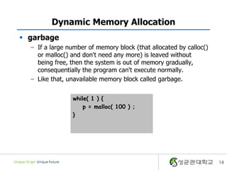 14
Dynamic Memory Allocation
 garbage
– If a large number of memory block (that allocated by calloc()
or malloc() and don't need any more) is leaved without
being free, then the system is out of memory gradually,
consequentially the program can't execute normally.
– Like that, unavailable memory block called garbage.
while( 1 ) {
p = malloc( 100 ) ;
}
 