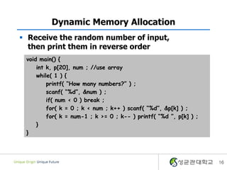 16
Dynamic Memory Allocation
 Receive the random number of input,
then print them in reverse order
void main() {
int k, p[20], num ; //use array
while( 1 ) {
printf( “How many numbers?” ) ;
scanf( “%d”, &num ) ;
if( num < 0 ) break ;
for( k = 0 ; k < num ; k++ ) scanf( “%d”, &p[k] ) ;
for( k = num-1 ; k >= 0 ; k-- ) printf( “%d ”, p[k] ) ;
}
}
 